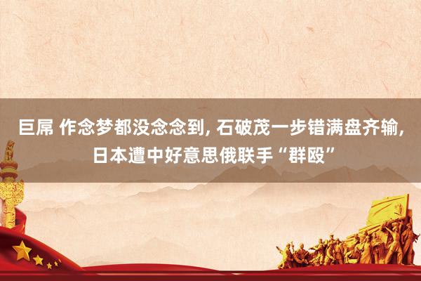 巨屌 作念梦都没念念到， 石破茂一步错满盘齐输， 日本遭中好意思俄联手“群殴”