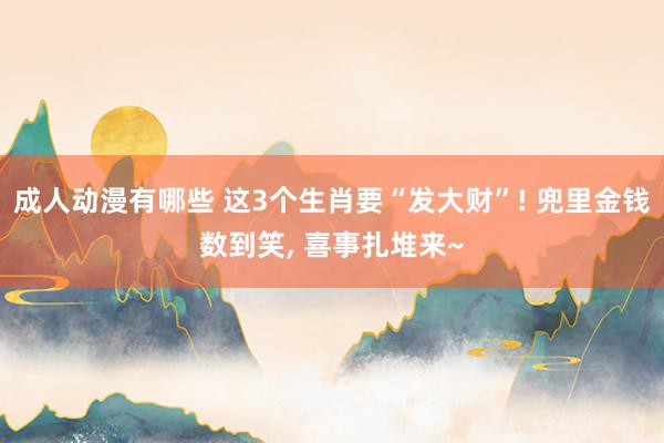 成人动漫有哪些 这3个生肖要“发大财”! 兜里金钱数到笑， 喜事扎堆来~
