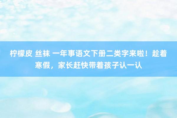 柠檬皮 丝袜 一年事语文下册二类字来啦！趁着寒假，家长赶快带着孩子认一认