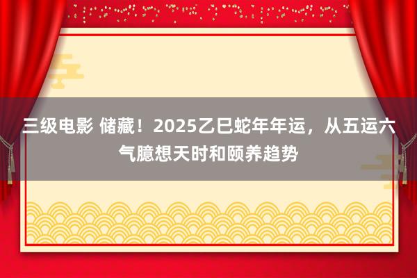 三级电影 储藏！2025乙巳蛇年年运，从五运六气臆想天时和颐养趋势