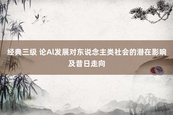 经典三级 论Al发展对东说念主类社会的潜在影响及昔日走向