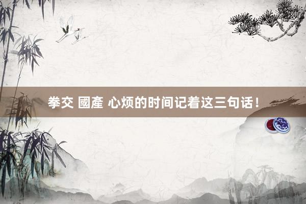 拳交 國產 心烦的时间记着这三句话！