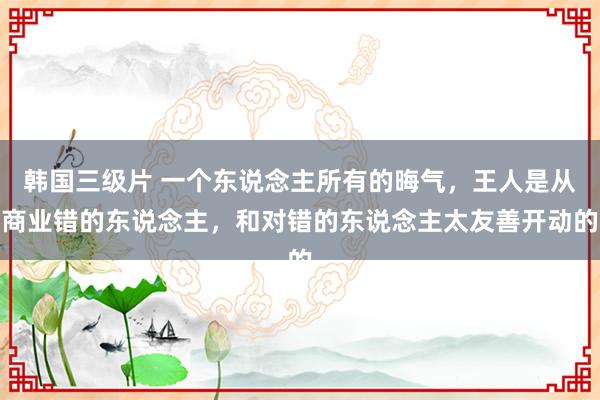 韩国三级片 一个东说念主所有的晦气，王人是从商业错的东说念主，和对错的东说念主太友善开动的