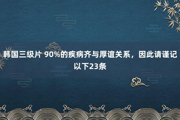 韩国三级片 90%的疾病齐与厚谊关系,因此请谨记以下23条