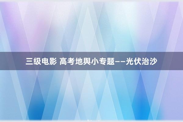 三级电影 高考地舆小专题——光伏治沙