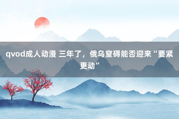 qvod成人动漫 三年了，俄乌窒碍能否迎来“要紧更动”