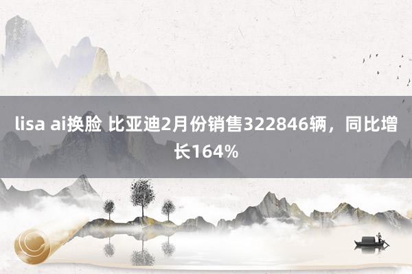 lisa ai换脸 比亚迪2月份销售322846辆，同比增长164%