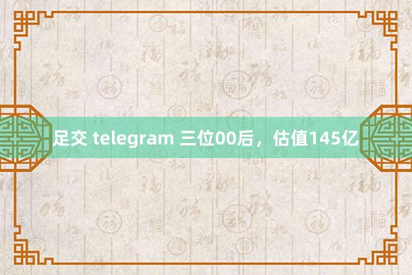 足交 telegram 三位00后，估值145亿