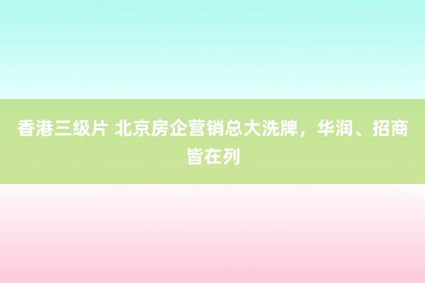 香港三级片 北京房企营销总大洗牌，华润、招商皆在列