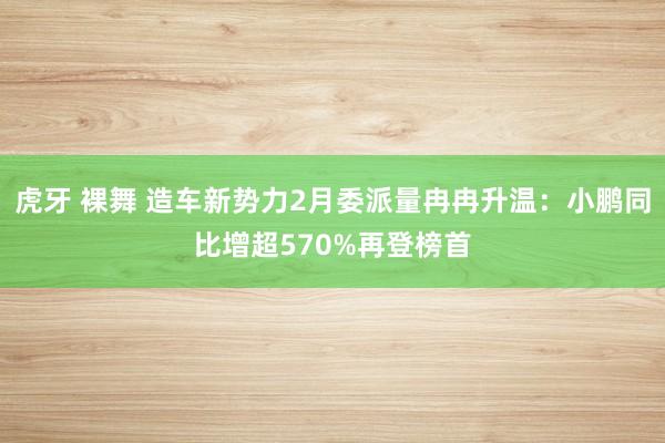 虎牙 裸舞 造车新势力2月委派量冉冉升温：小鹏同比增超570%再登榜首
